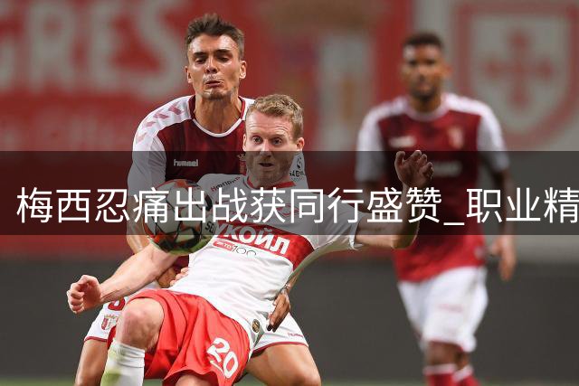 梅西忍痛出战获同行盛赞 职业精神诠释足坛传奇