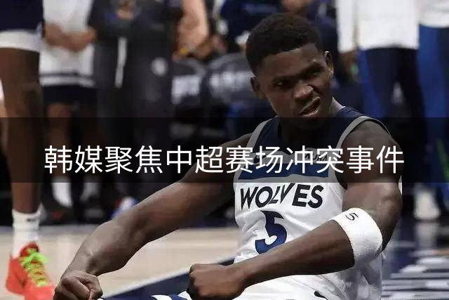 韩媒聚焦中超赛场冲突事件